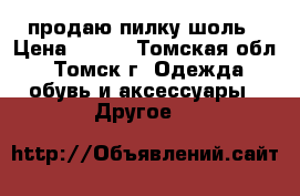 продаю пилку шоль › Цена ­ 500 - Томская обл., Томск г. Одежда, обувь и аксессуары » Другое   